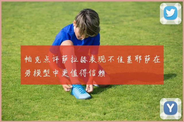帕克点评萨拉赫表现不佳基耶萨在劳模型中更值得信赖