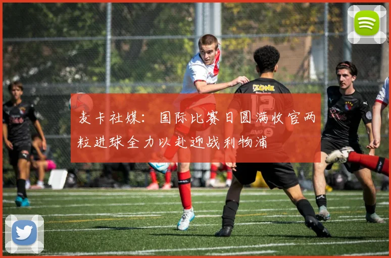 麦卡社媒：国际比赛日圆满收官两粒进球全力以赴迎战利物浦