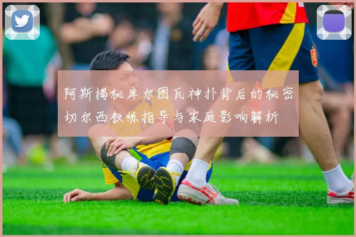阿斯揭秘库尔图瓦神扑背后的秘密切尔西教练指导与家庭影响解析