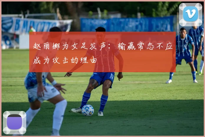 赵丽娜为女足发声：输赢常态不应成为攻击的理由