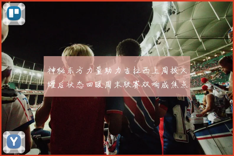 神秘东方力量助力吉拉西上周拔火罐后状态回暖周末联赛双响成焦点