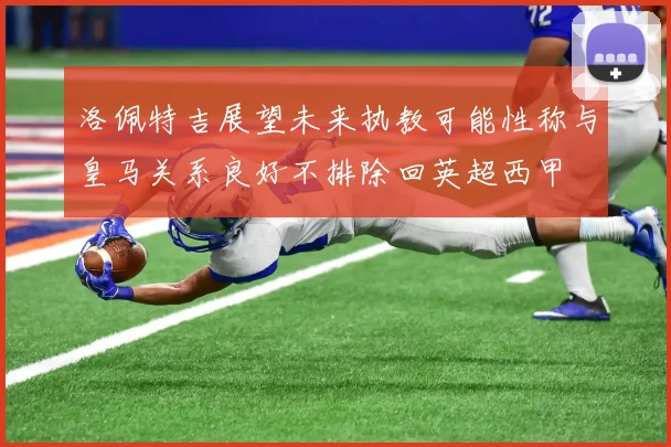 洛佩特吉展望未来执教可能性称与皇马关系良好不排除回英超西甲