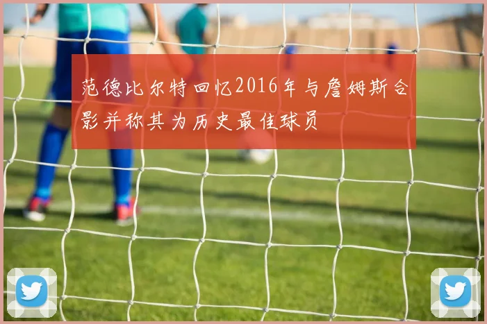 范德比尔特回忆2016年与詹姆斯合影并称其为历史最佳球员