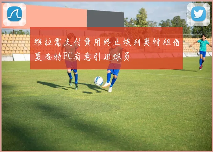 维拉需支付费用终止埃利奥特租借夏洛特FC有意引进球员