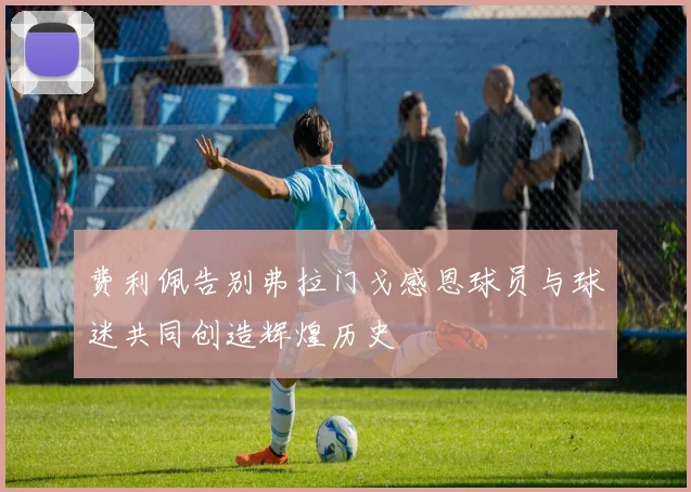 费利佩告别弗拉门戈感恩球员与球迷共同创造辉煌历史