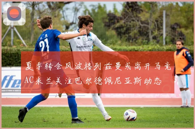 夏季转会风波格列兹曼或离开马竞AC米兰关注巴尔德佩尼亚斯动态