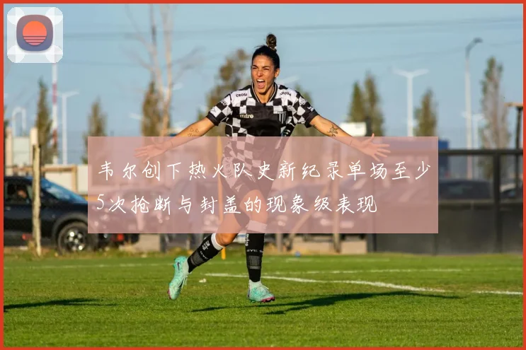 韦尔创下热火队史新纪录单场至少5次抢断与封盖的现象级表现