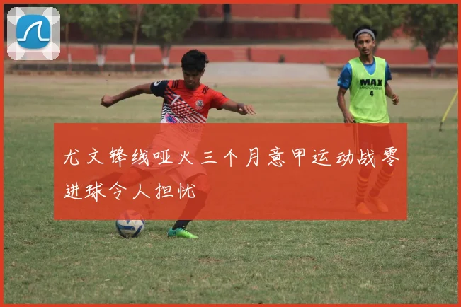 尤文锋线哑火三个月意甲运动战零进球令人担忧