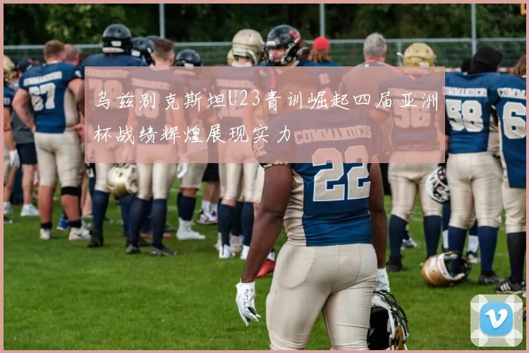 乌兹别克斯坦U23青训崛起四届亚洲杯战绩辉煌展现实力