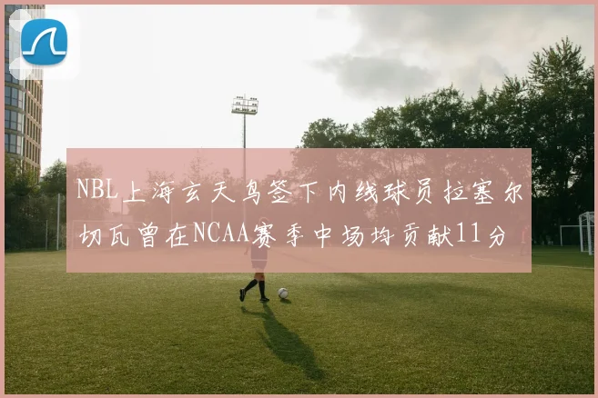 NBL上海玄天鸟签下内线球员拉塞尔切瓦曾在NCAA赛季中场均贡献11分8篮板
