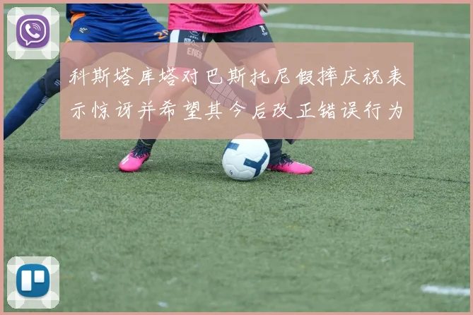 科斯塔库塔对巴斯托尼假摔庆祝表示惊讶并希望其今后改正错误行为