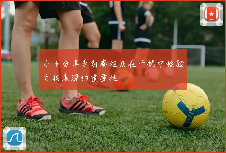 小卡分享季前赛经历在干扰中检验自我表现的重要性