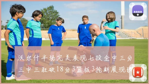 沃尔什半场完美表现七投全中三分三中三狂砍18分3篮板3抢断展现狠人风范