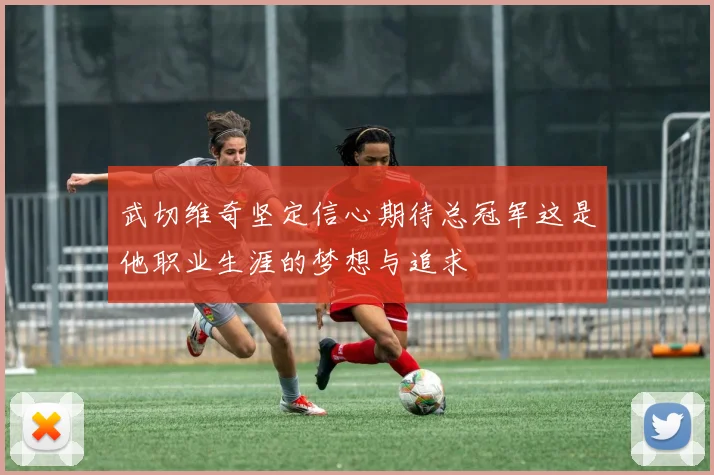 武切维奇坚定信心期待总冠军这是他职业生涯的梦想与追求