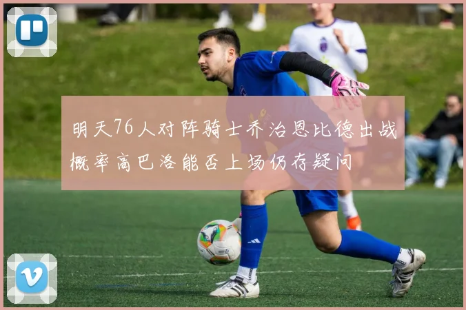 明天76人对阵骑士乔治恩比德出战概率高巴洛能否上场仍存疑问