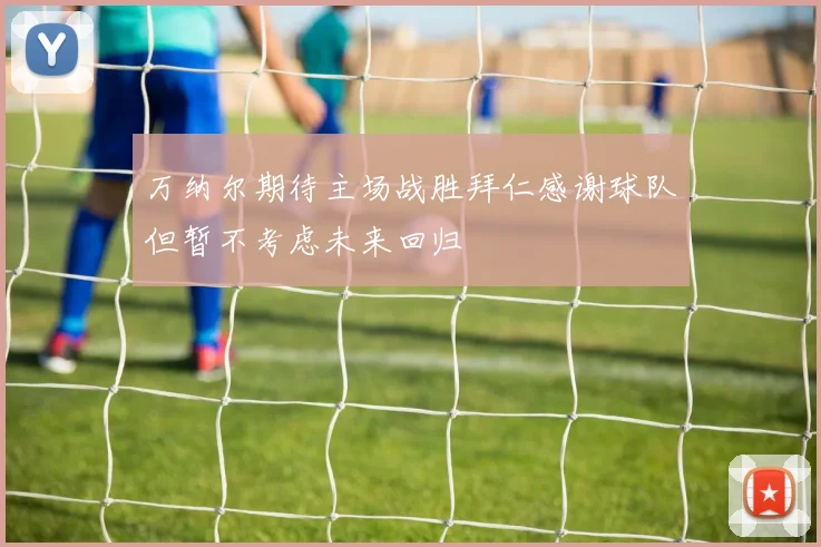 万纳尔期待主场战胜拜仁感谢球队但暂不考虑未来回归