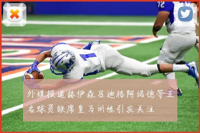 外媒报道赫伊森吕迪格阿诺德等五名球员缺席皇马训练引发关注