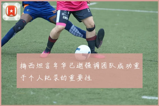 梅西坦言年华已逝强调团队成功重于个人纪录的重要性