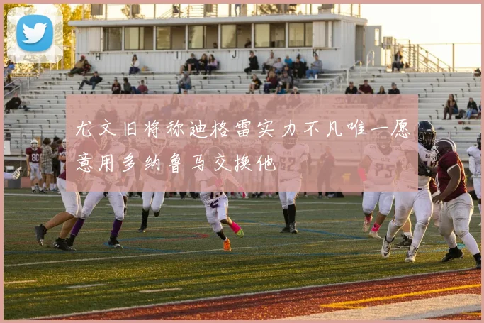 尤文旧将称迪格雷实力不凡唯一愿意用多纳鲁马交换他