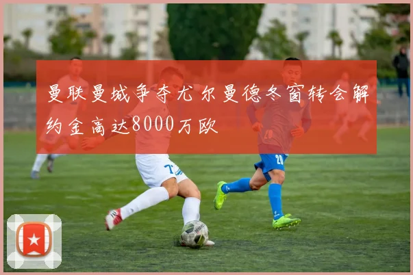 曼联曼城争夺尤尔曼德冬窗转会解约金高达8000万欧